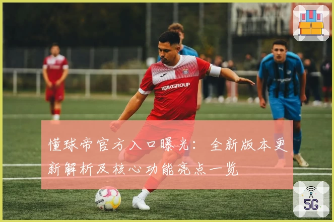 懂球帝官方入口曝光：全新版本更新解析及核心功能亮点一览