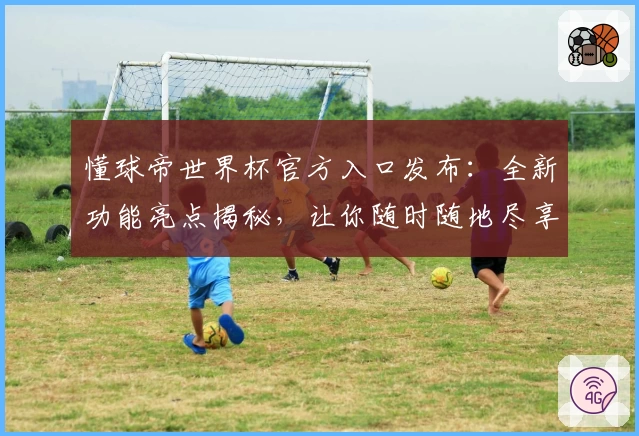懂球帝世界杯官方入口发布:全新功能亮点揭秘,让你随时随地尽享赛事精彩解析