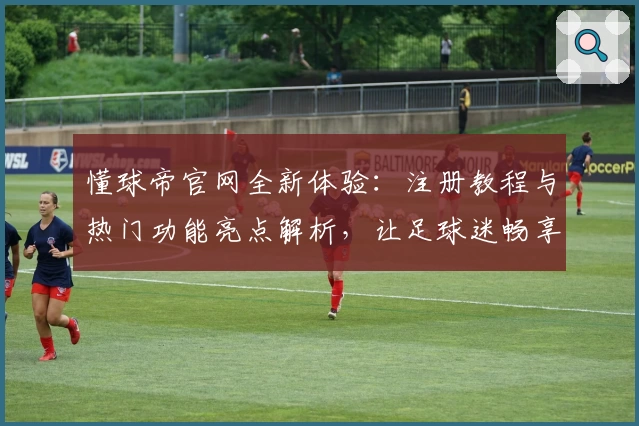 懂球帝官网全新体验：注册教程与热门功能亮点解析，让足球迷畅享精彩赛程