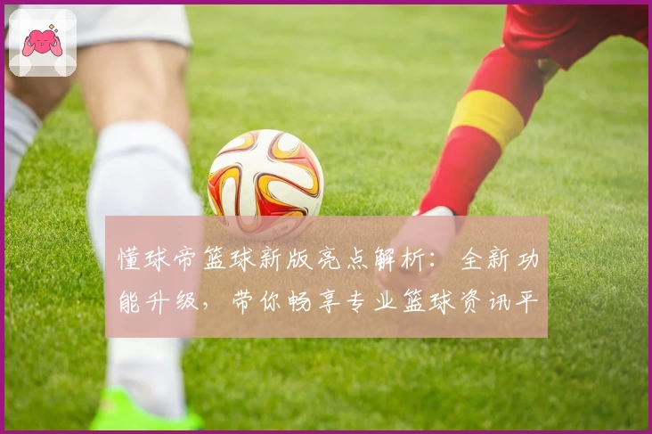 懂球帝篮球新版亮点解析：全新功能升级，带你畅享专业篮球资讯平台