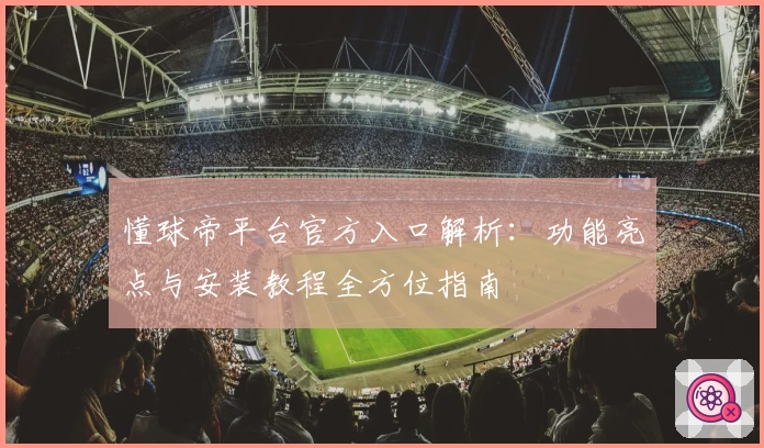 懂球帝平台官方入口解析:功能亮点与安装教程全方位指南
