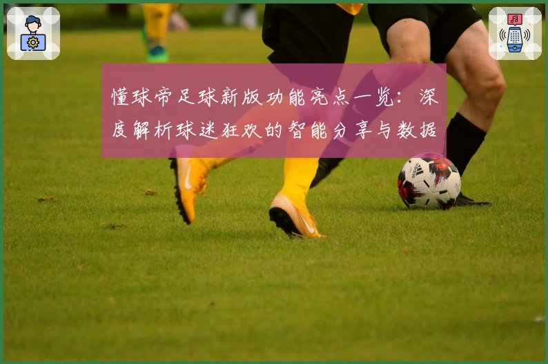 懂球帝足球新版功能亮点一览：深度解析球迷狂欢的智能分享与数据革命
