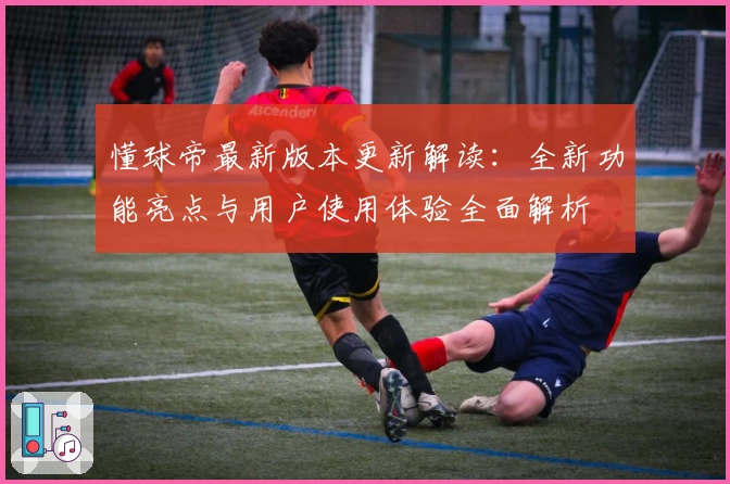 懂球帝最新版本更新解读：全新功能亮点与用户使用体验全面解析