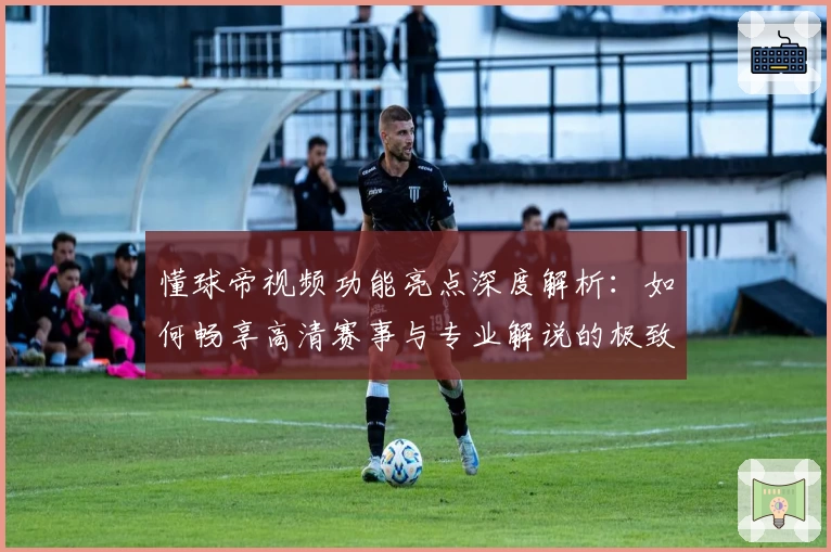 懂球帝视频功能亮点深度解析：如何畅享高清赛事与专业解说的极致体验