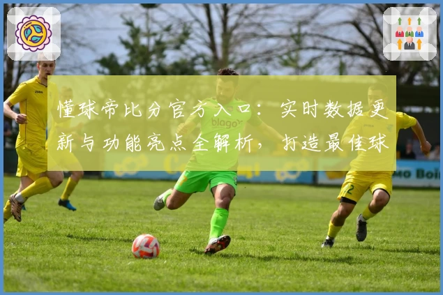 懂球帝比分官方入口：实时数据更新与功能亮点全解析，打造最佳球迷体验