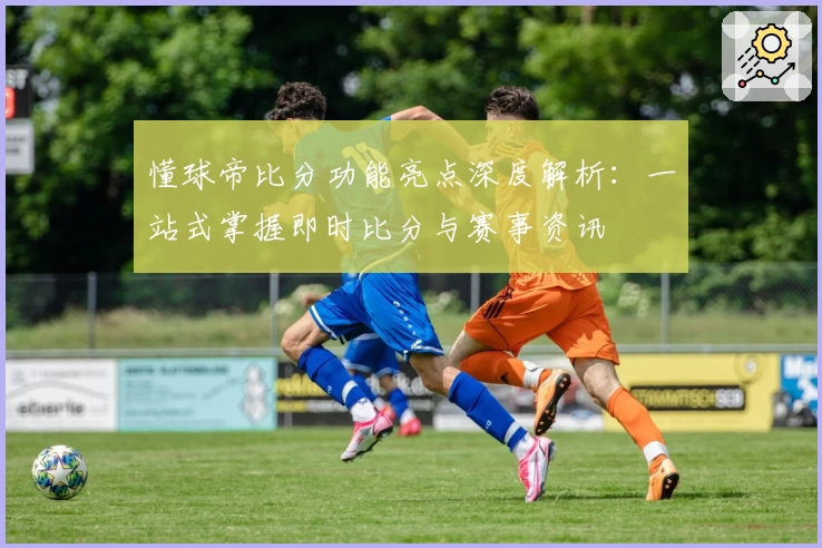 懂球帝比分功能亮点深度解析：一站式掌握即时比分与赛事资讯