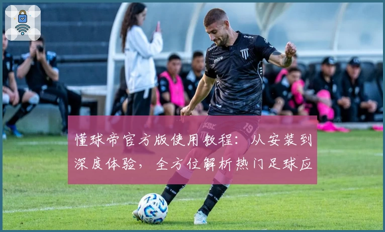 懂球帝官方版使用教程：从安装到深度体验，全方位解析热门足球应用功能亮点