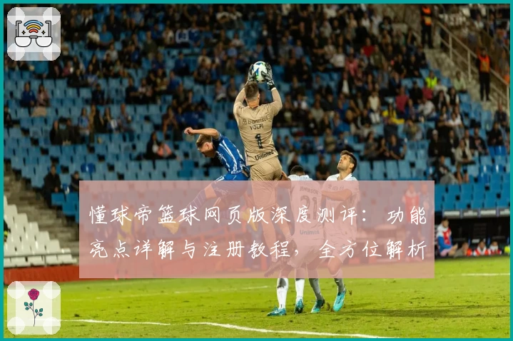 懂球帝篮球网页版深度测评：功能亮点详解与注册教程，全方位解析新手必备指南