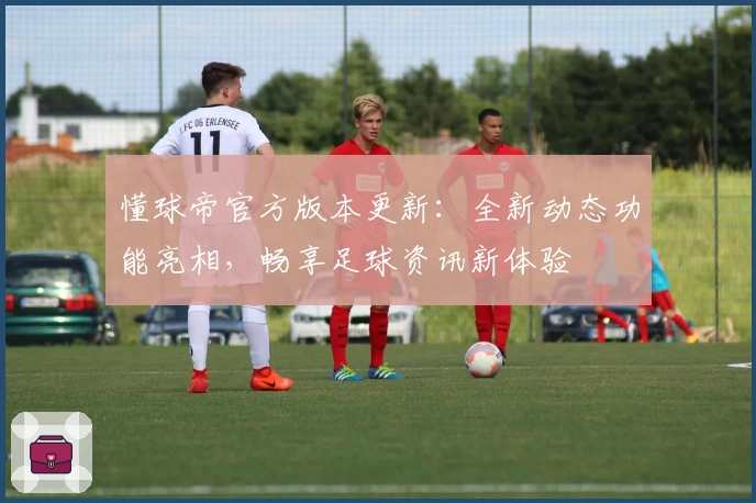 懂球帝官方版本更新：全新动态功能亮相，畅享足球资讯新体验