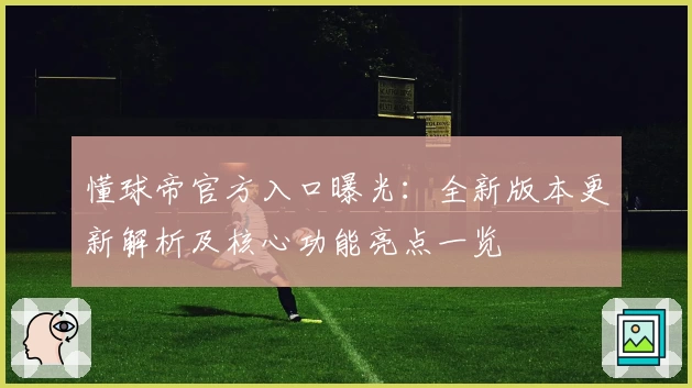 懂球帝官方入口曝光：全新版本更新解析及核心功能亮点一览