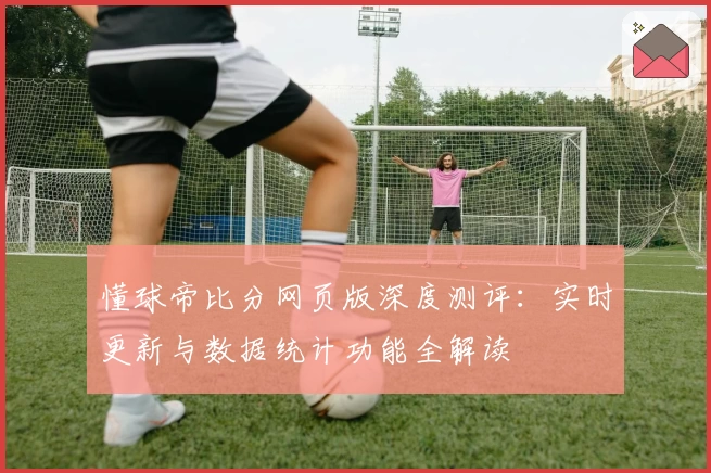 懂球帝比分网页版深度测评：实时更新与数据统计功能全解读