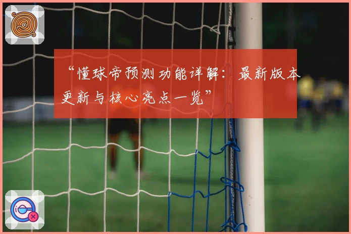 “懂球帝预测功能详解：最新版本更新与核心亮点一览”