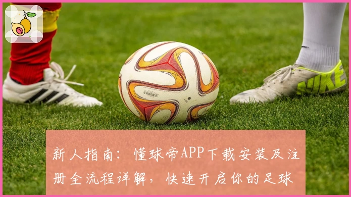 新人指南：懂球帝APP下载安装及注册全流程详解，快速开启你的足球资讯之旅
