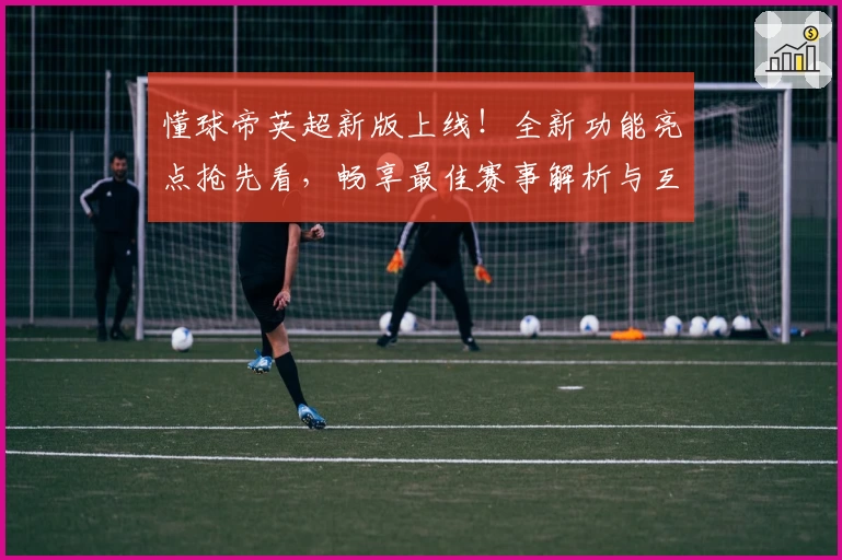 懂球帝英超新版上线!全新功能亮点抢先看,畅享最佳赛事解析与互动体验