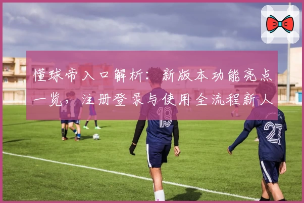 懂球帝入口解析：新版本功能亮点一览，注册登录与使用全流程新人指南