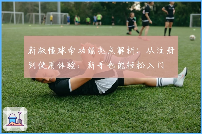 新版懂球帝功能亮点解析：从注册到使用体验，新手也能轻松入门