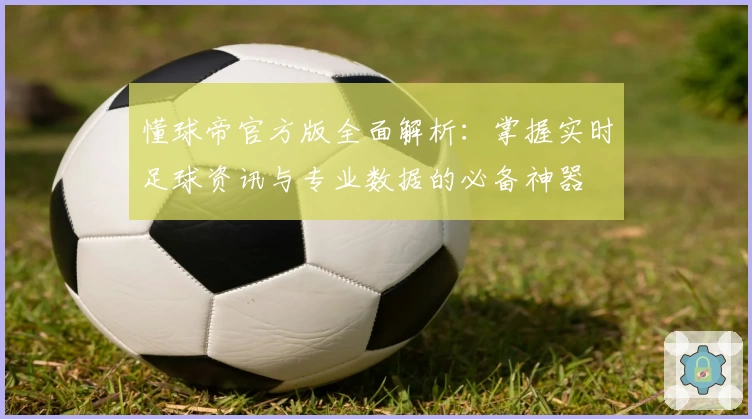 懂球帝官方版全面解析：掌握实时足球资讯与专业数据的必备神器