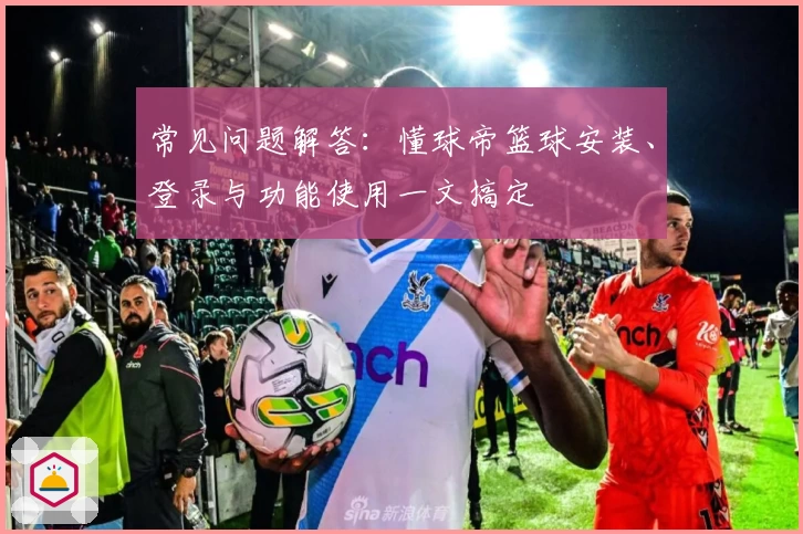 常见问题解答：懂球帝篮球安装、登录与功能使用一文搞定